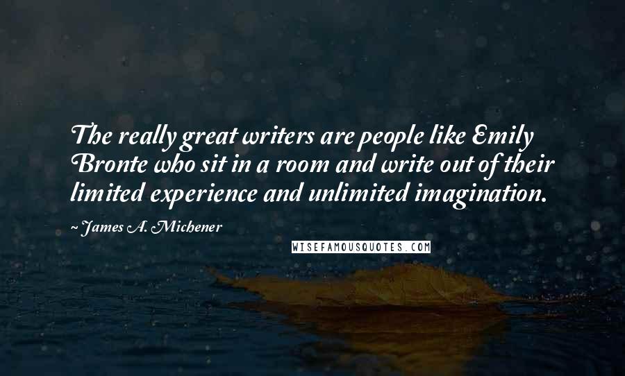 James A. Michener Quotes: The really great writers are people like Emily Bronte who sit in a room and write out of their limited experience and unlimited imagination.