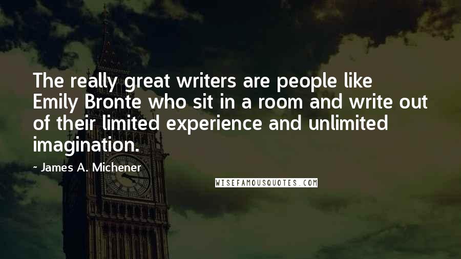 James A. Michener Quotes: The really great writers are people like Emily Bronte who sit in a room and write out of their limited experience and unlimited imagination.