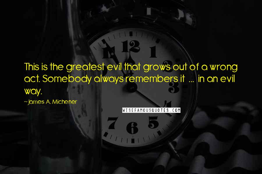 James A. Michener Quotes: This is the greatest evil that grows out of a wrong act. Somebody always remembers it  ...  in an evil way.