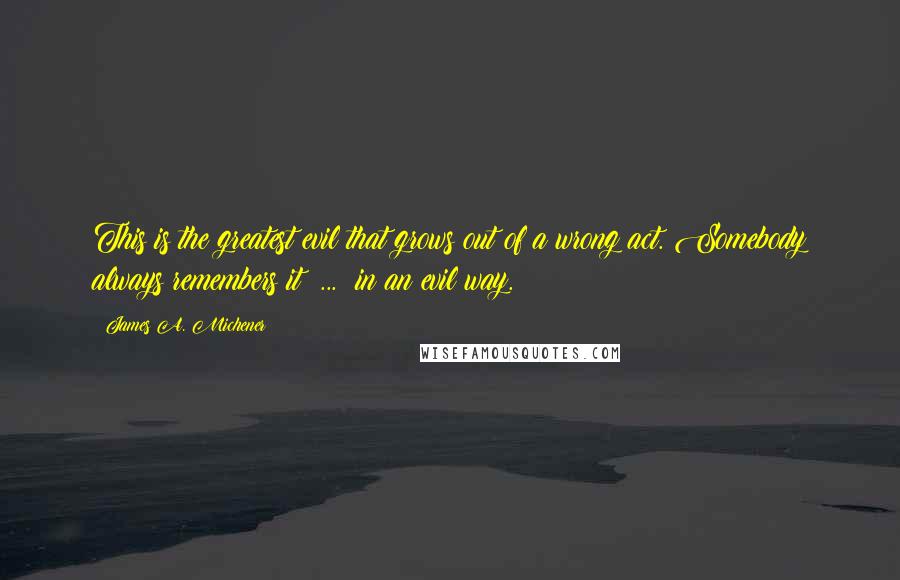 James A. Michener Quotes: This is the greatest evil that grows out of a wrong act. Somebody always remembers it  ...  in an evil way.