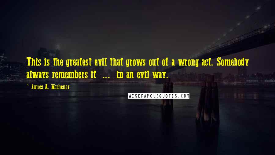 James A. Michener Quotes: This is the greatest evil that grows out of a wrong act. Somebody always remembers it  ...  in an evil way.