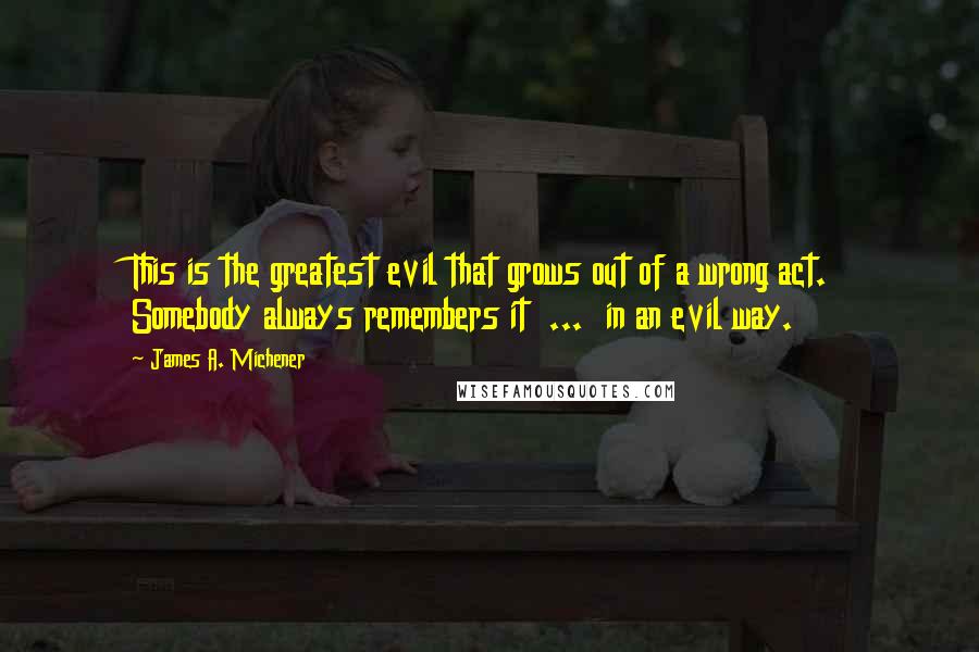 James A. Michener Quotes: This is the greatest evil that grows out of a wrong act. Somebody always remembers it  ...  in an evil way.