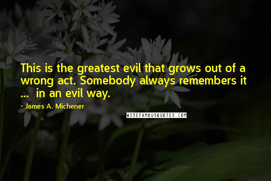 James A. Michener Quotes: This is the greatest evil that grows out of a wrong act. Somebody always remembers it  ...  in an evil way.