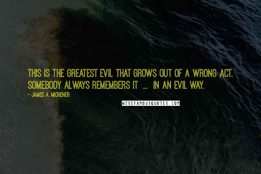 James A. Michener Quotes: This is the greatest evil that grows out of a wrong act. Somebody always remembers it  ...  in an evil way.