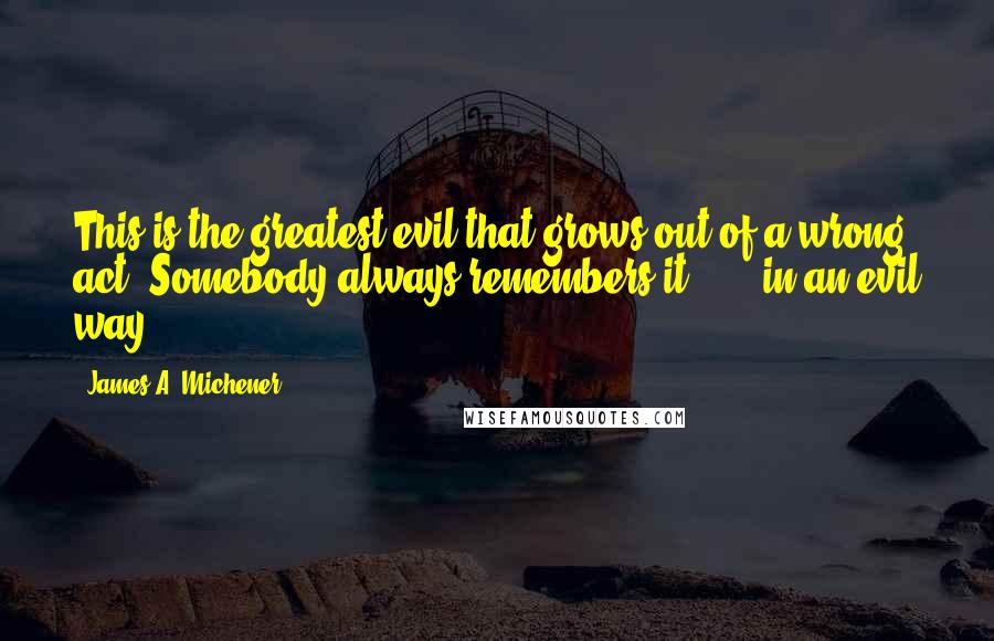 James A. Michener Quotes: This is the greatest evil that grows out of a wrong act. Somebody always remembers it  ...  in an evil way.
