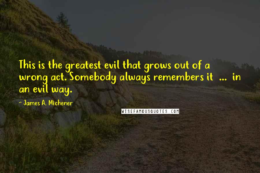 James A. Michener Quotes: This is the greatest evil that grows out of a wrong act. Somebody always remembers it  ...  in an evil way.