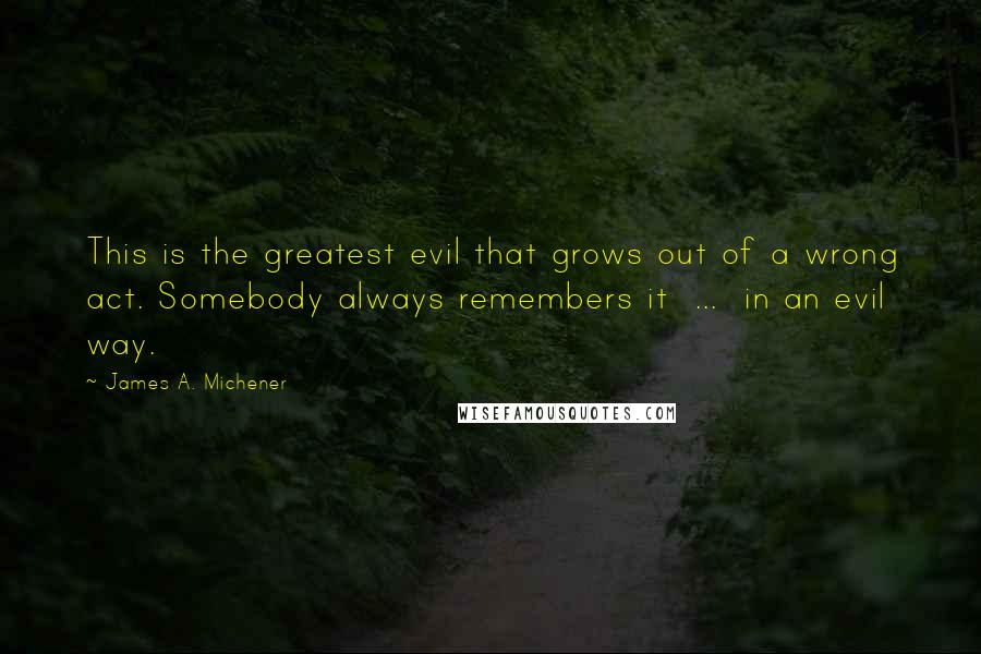 James A. Michener Quotes: This is the greatest evil that grows out of a wrong act. Somebody always remembers it  ...  in an evil way.