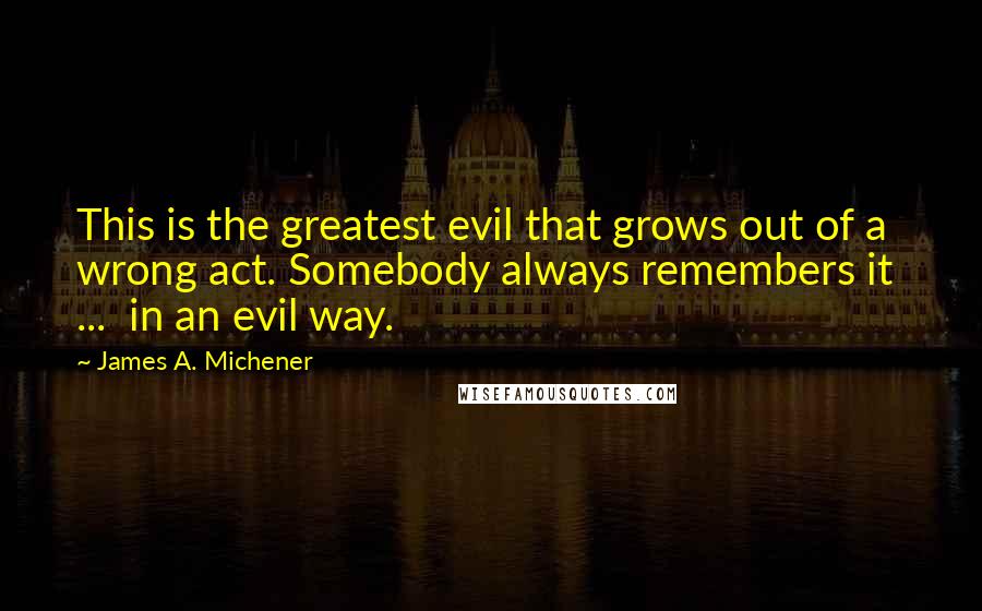 James A. Michener Quotes: This is the greatest evil that grows out of a wrong act. Somebody always remembers it  ...  in an evil way.