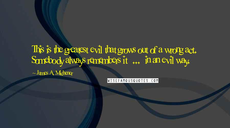 James A. Michener Quotes: This is the greatest evil that grows out of a wrong act. Somebody always remembers it  ...  in an evil way.