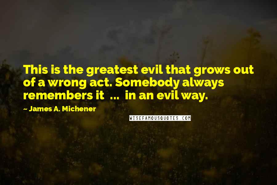 James A. Michener Quotes: This is the greatest evil that grows out of a wrong act. Somebody always remembers it  ...  in an evil way.