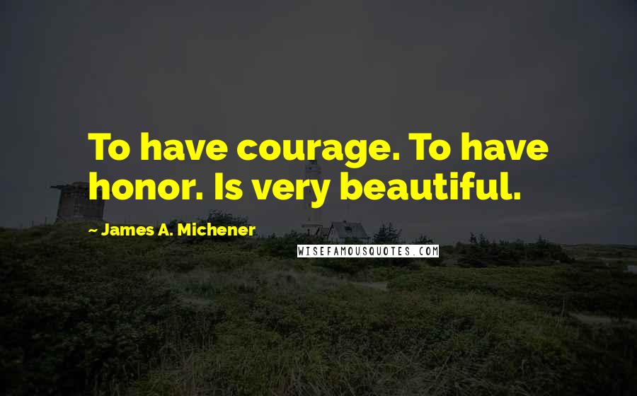 James A. Michener Quotes: To have courage. To have honor. Is very beautiful.