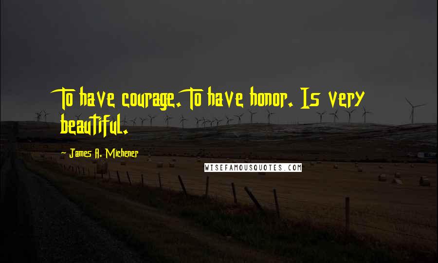 James A. Michener Quotes: To have courage. To have honor. Is very beautiful.