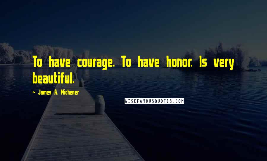 James A. Michener Quotes: To have courage. To have honor. Is very beautiful.