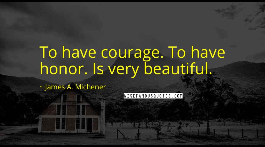 James A. Michener Quotes: To have courage. To have honor. Is very beautiful.