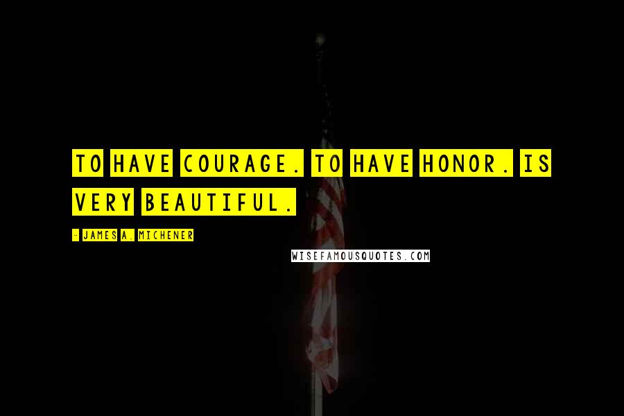 James A. Michener Quotes: To have courage. To have honor. Is very beautiful.