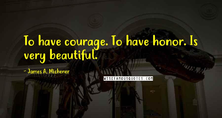 James A. Michener Quotes: To have courage. To have honor. Is very beautiful.