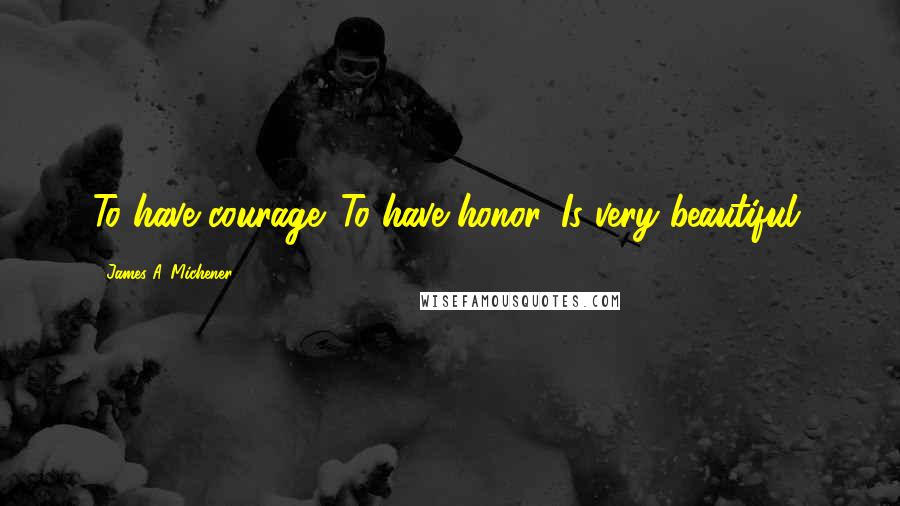 James A. Michener Quotes: To have courage. To have honor. Is very beautiful.