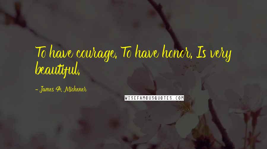 James A. Michener Quotes: To have courage. To have honor. Is very beautiful.