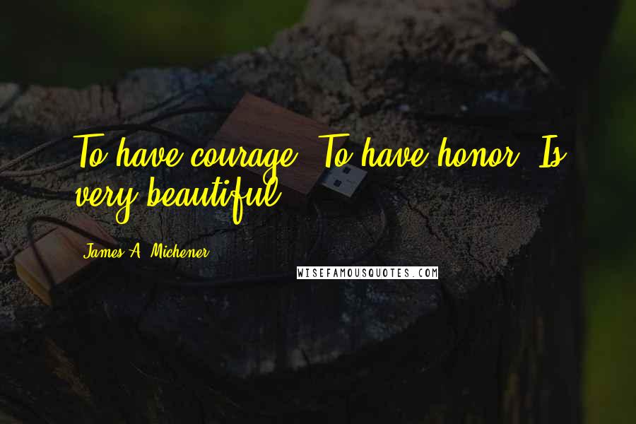 James A. Michener Quotes: To have courage. To have honor. Is very beautiful.