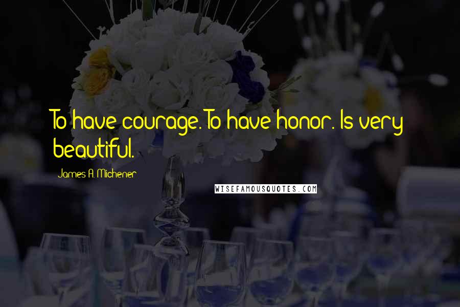 James A. Michener Quotes: To have courage. To have honor. Is very beautiful.