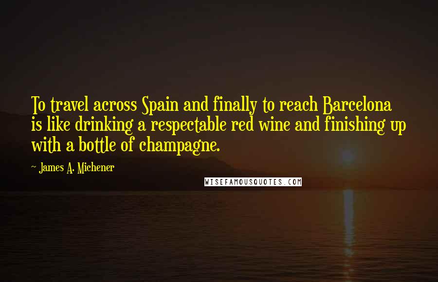 James A. Michener Quotes: To travel across Spain and finally to reach Barcelona is like drinking a respectable red wine and finishing up with a bottle of champagne.