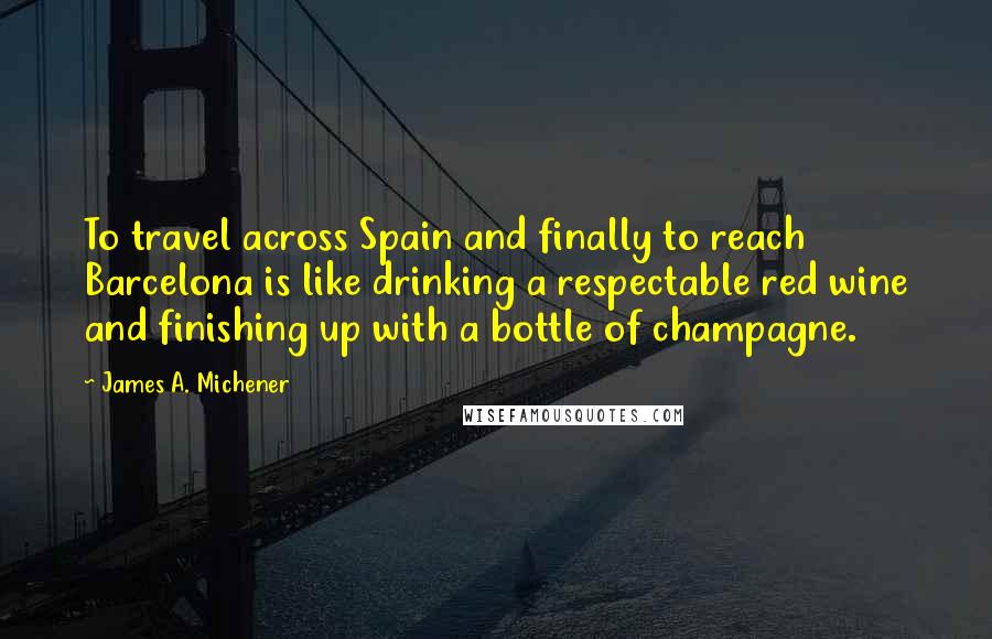 James A. Michener Quotes: To travel across Spain and finally to reach Barcelona is like drinking a respectable red wine and finishing up with a bottle of champagne.