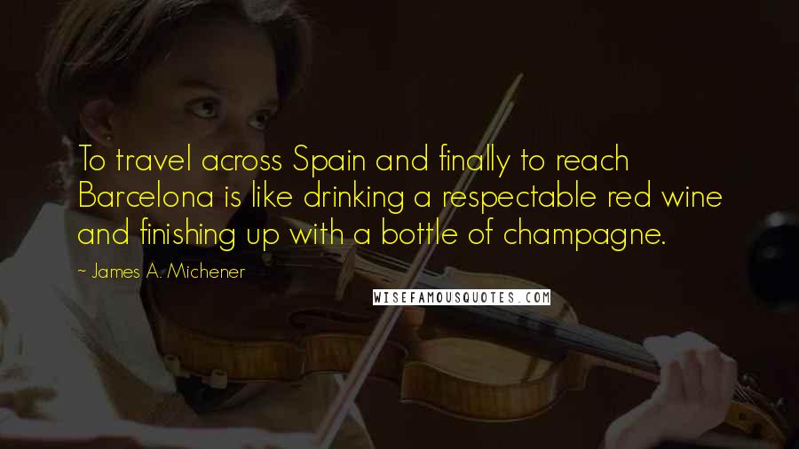 James A. Michener Quotes: To travel across Spain and finally to reach Barcelona is like drinking a respectable red wine and finishing up with a bottle of champagne.