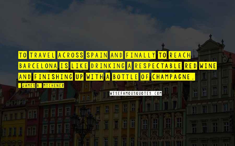 James A. Michener Quotes: To travel across Spain and finally to reach Barcelona is like drinking a respectable red wine and finishing up with a bottle of champagne.