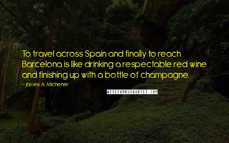 James A. Michener Quotes: To travel across Spain and finally to reach Barcelona is like drinking a respectable red wine and finishing up with a bottle of champagne.