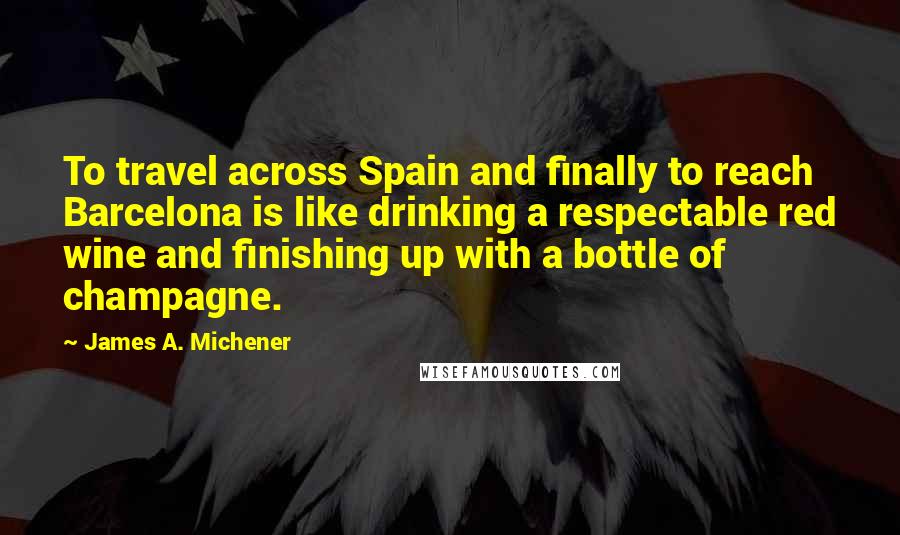 James A. Michener Quotes: To travel across Spain and finally to reach Barcelona is like drinking a respectable red wine and finishing up with a bottle of champagne.