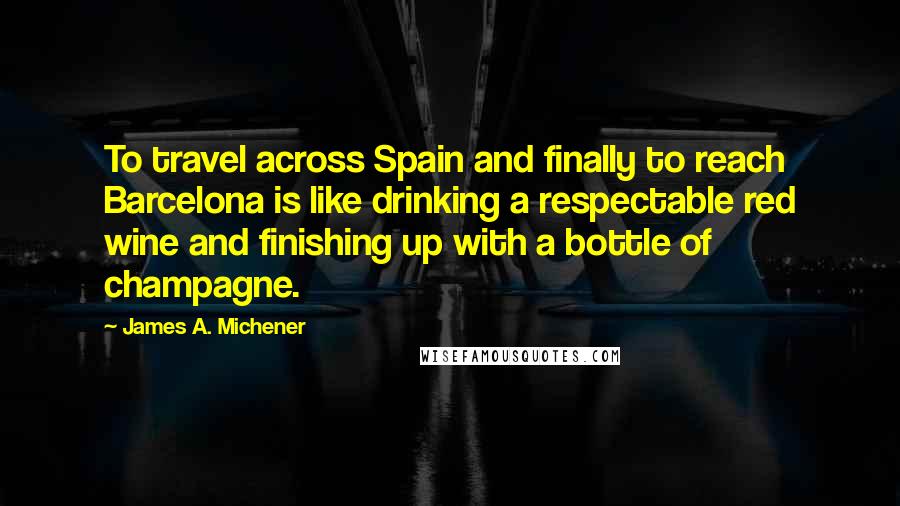 James A. Michener Quotes: To travel across Spain and finally to reach Barcelona is like drinking a respectable red wine and finishing up with a bottle of champagne.