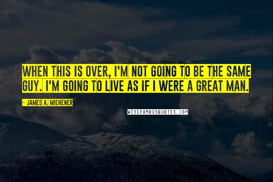 James A. Michener Quotes: When this is over, I'm not going to be the same guy. I'm going to live as if I were a great man.