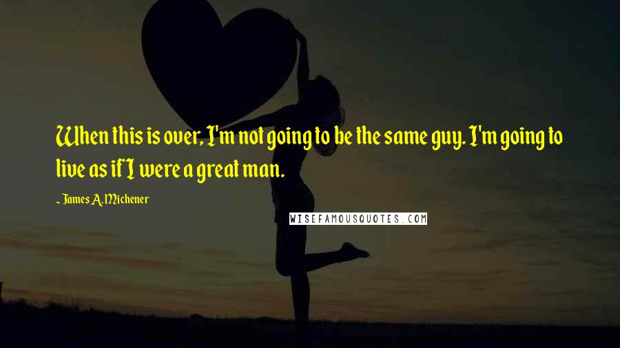 James A. Michener Quotes: When this is over, I'm not going to be the same guy. I'm going to live as if I were a great man.