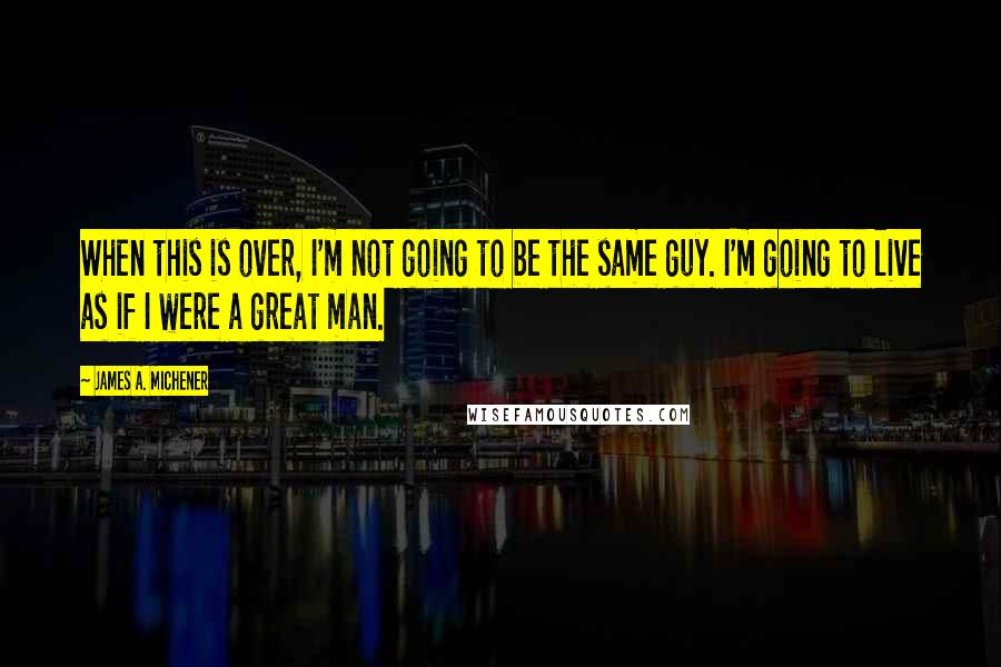 James A. Michener Quotes: When this is over, I'm not going to be the same guy. I'm going to live as if I were a great man.