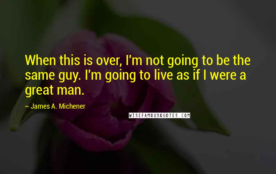 James A. Michener Quotes: When this is over, I'm not going to be the same guy. I'm going to live as if I were a great man.