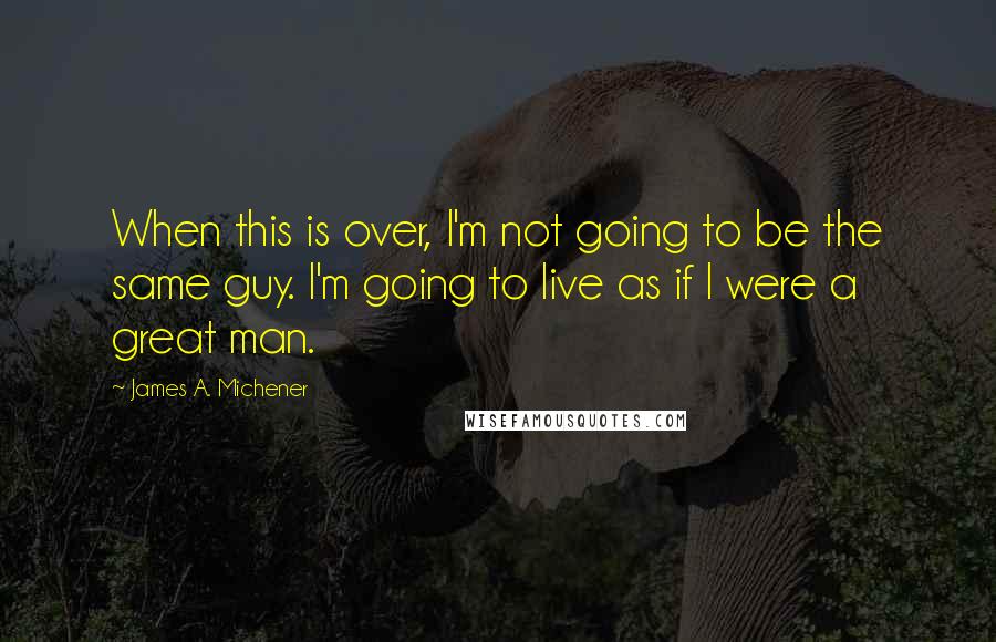 James A. Michener Quotes: When this is over, I'm not going to be the same guy. I'm going to live as if I were a great man.