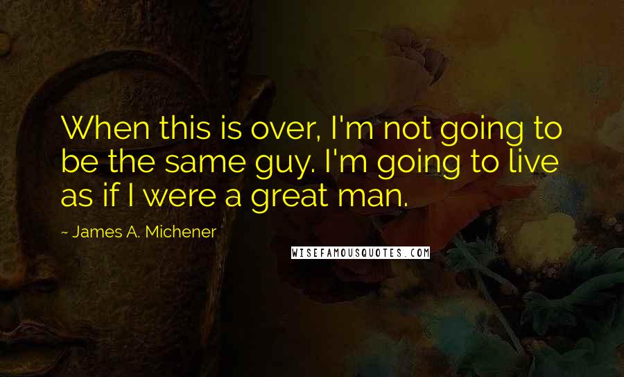 James A. Michener Quotes: When this is over, I'm not going to be the same guy. I'm going to live as if I were a great man.