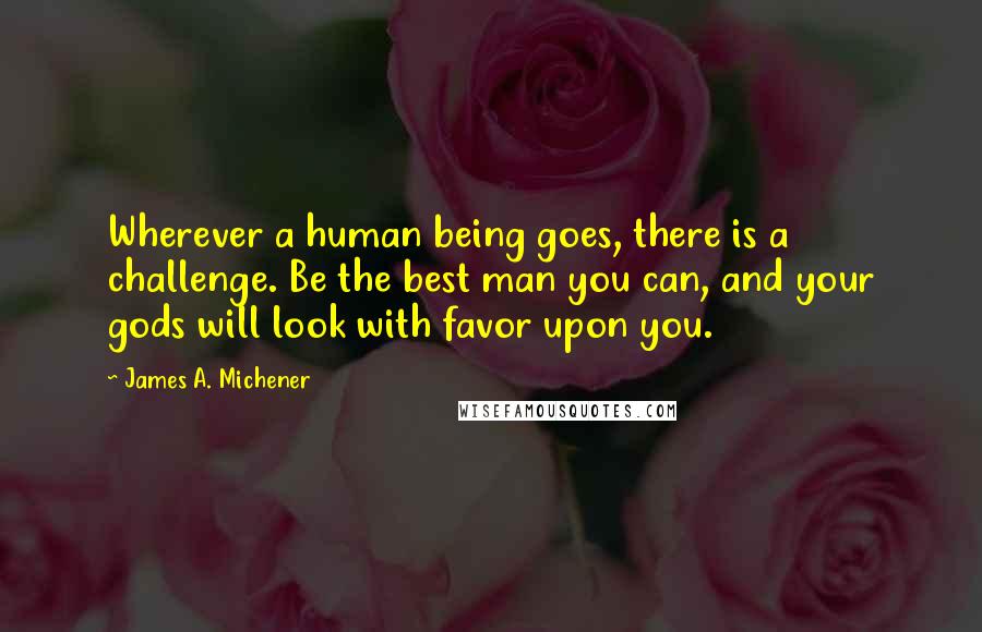 James A. Michener Quotes: Wherever a human being goes, there is a challenge. Be the best man you can, and your gods will look with favor upon you.