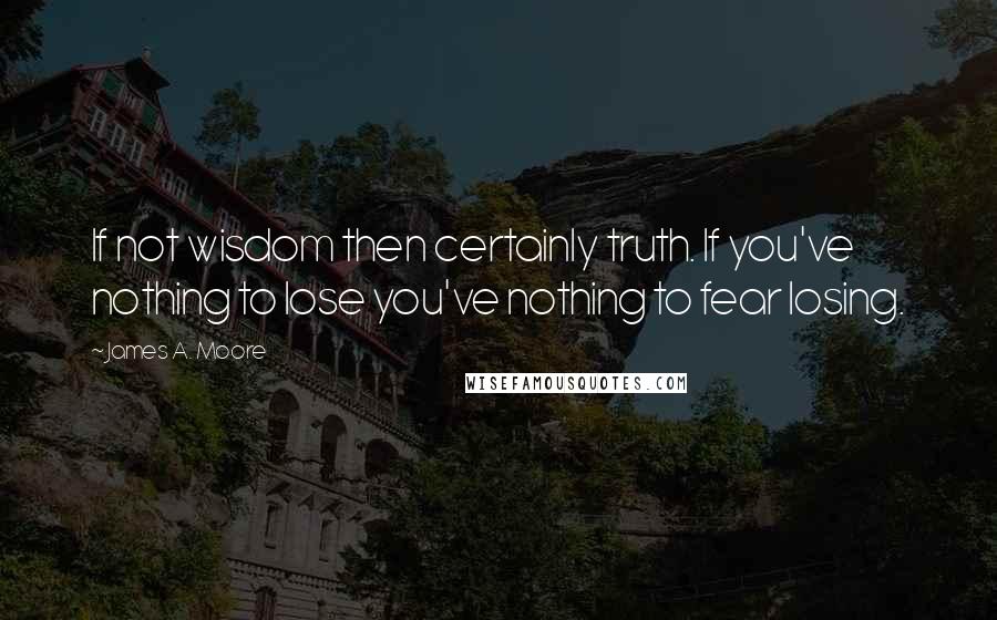 James A. Moore Quotes: If not wisdom then certainly truth. If you've nothing to lose you've nothing to fear losing.