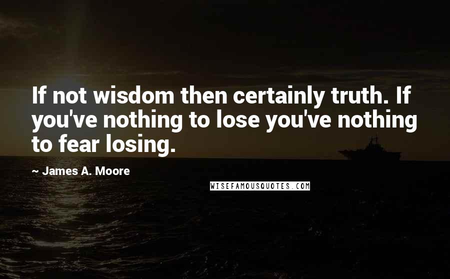 James A. Moore Quotes: If not wisdom then certainly truth. If you've nothing to lose you've nothing to fear losing.