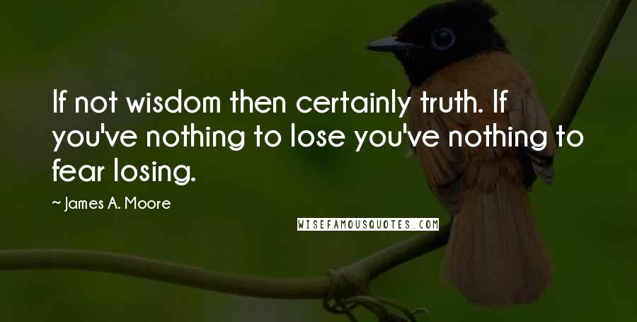 James A. Moore Quotes: If not wisdom then certainly truth. If you've nothing to lose you've nothing to fear losing.