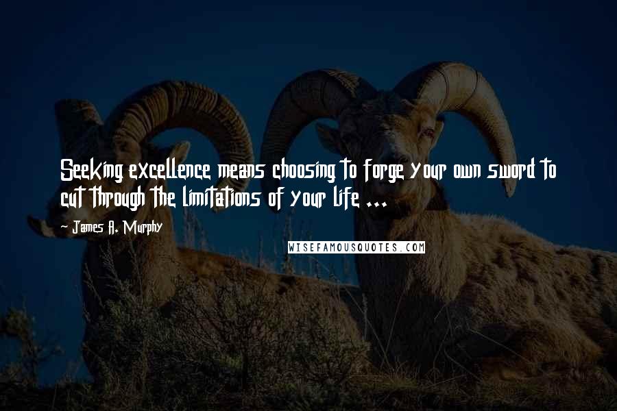 James A. Murphy Quotes: Seeking excellence means choosing to forge your own sword to cut through the limitations of your life ...