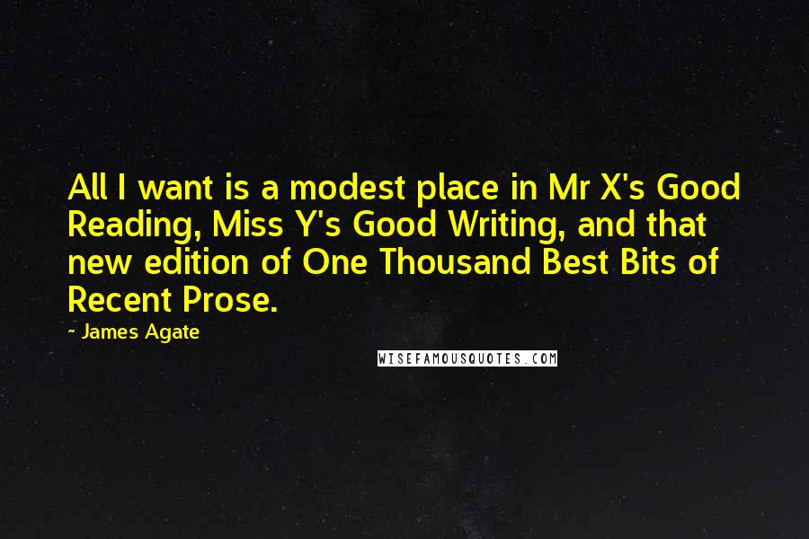 James Agate Quotes: All I want is a modest place in Mr X's Good Reading, Miss Y's Good Writing, and that new edition of One Thousand Best Bits of Recent Prose.