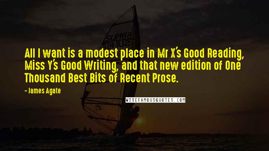 James Agate Quotes: All I want is a modest place in Mr X's Good Reading, Miss Y's Good Writing, and that new edition of One Thousand Best Bits of Recent Prose.