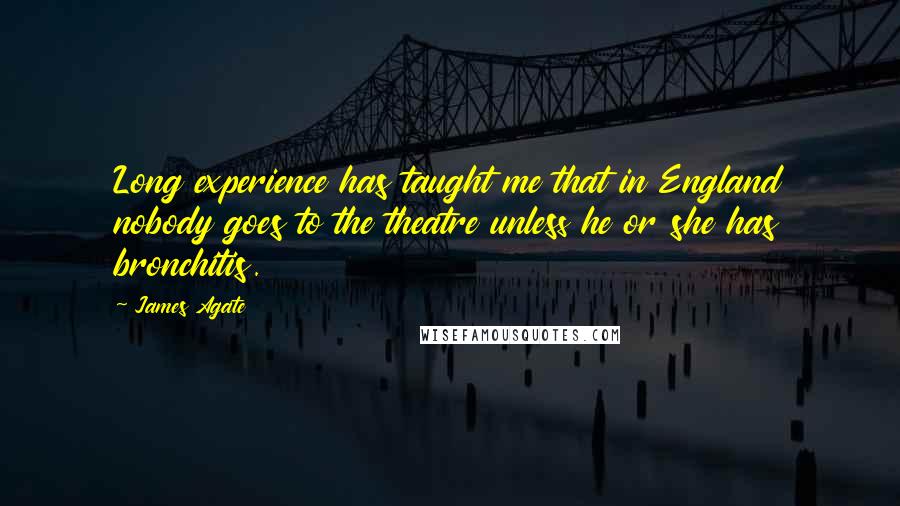 James Agate Quotes: Long experience has taught me that in England nobody goes to the theatre unless he or she has bronchitis.