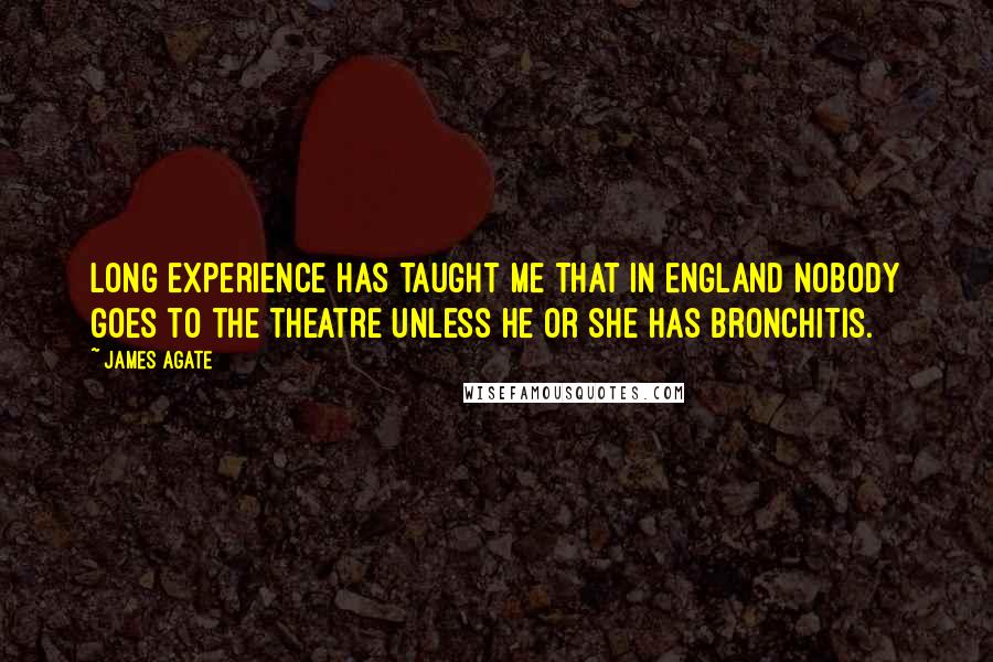 James Agate Quotes: Long experience has taught me that in England nobody goes to the theatre unless he or she has bronchitis.