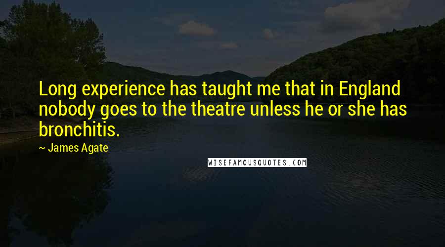 James Agate Quotes: Long experience has taught me that in England nobody goes to the theatre unless he or she has bronchitis.