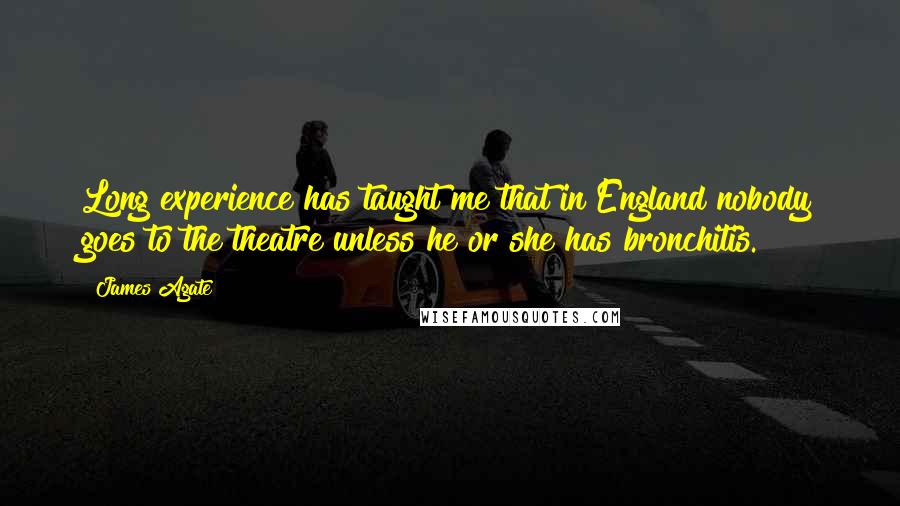 James Agate Quotes: Long experience has taught me that in England nobody goes to the theatre unless he or she has bronchitis.