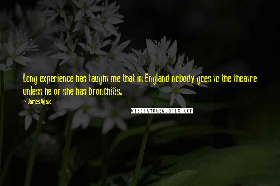 James Agate Quotes: Long experience has taught me that in England nobody goes to the theatre unless he or she has bronchitis.