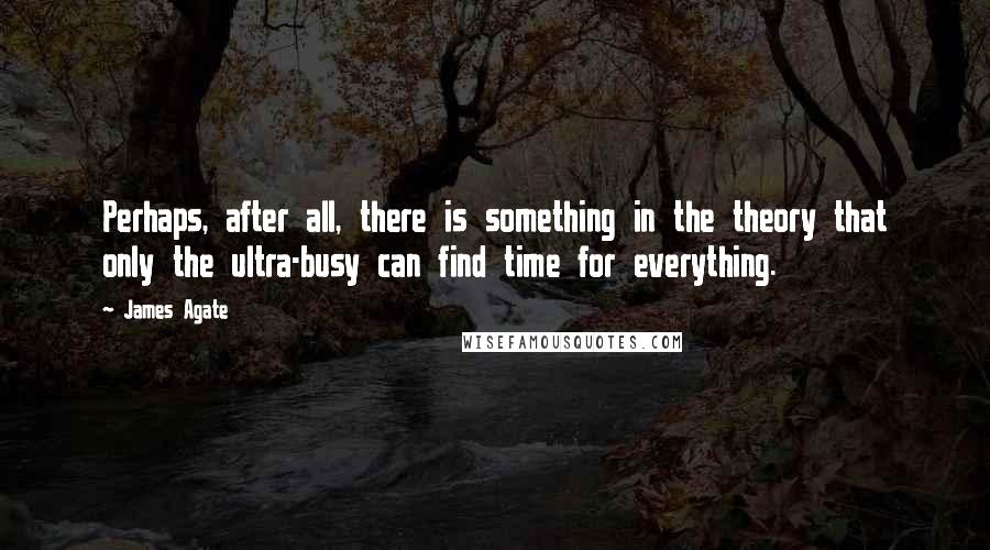 James Agate Quotes: Perhaps, after all, there is something in the theory that only the ultra-busy can find time for everything.